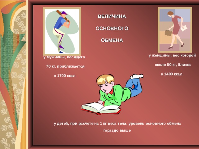 ВЕЛИЧИНА  ОСНОВНОГО ОБМЕНА у женщины, вес которой  около 60 кг, близка  к 1400 ккал. у мужчины, весящего  70 кг, приближается  к 1700 ккал у детей, при расчете на 1 кг веса тела, уровень основного обмена гораздо выше 