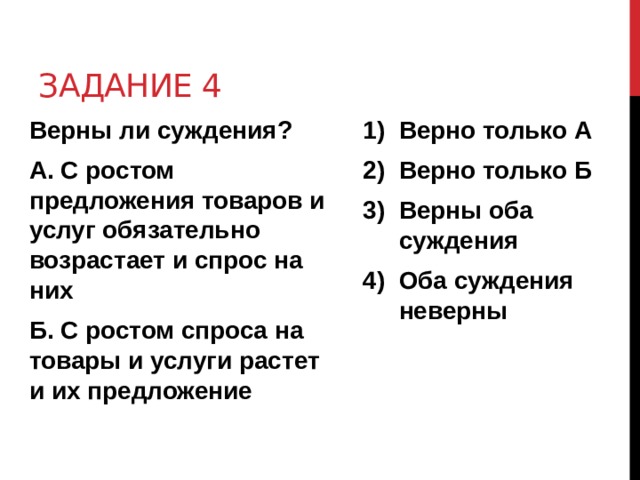 Задание 4 Верны ли суждения? Верно только А Верно только Б Верны оба суждения Оба суждения неверны А. С ростом предложения товаров и услуг обязательно возрастает и спрос на них  Б. С ростом спроса на товары и услуги растет и их предложение 