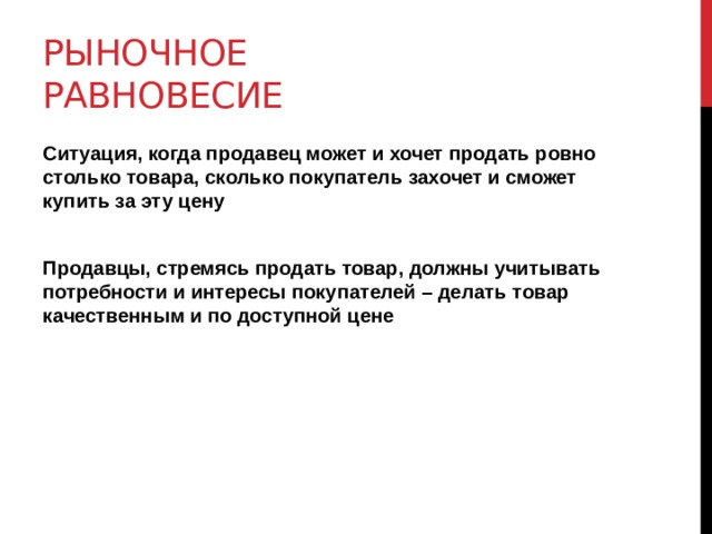 Рыночное равновесие Ситуация, когда продавец может и хочет продать ровно столько товара, сколько покупатель захочет и сможет купить за эту цену  Продавцы, стремясь продать товар, должны учитывать потребности и интересы покупателей – делать товар качественным и по доступной цене 