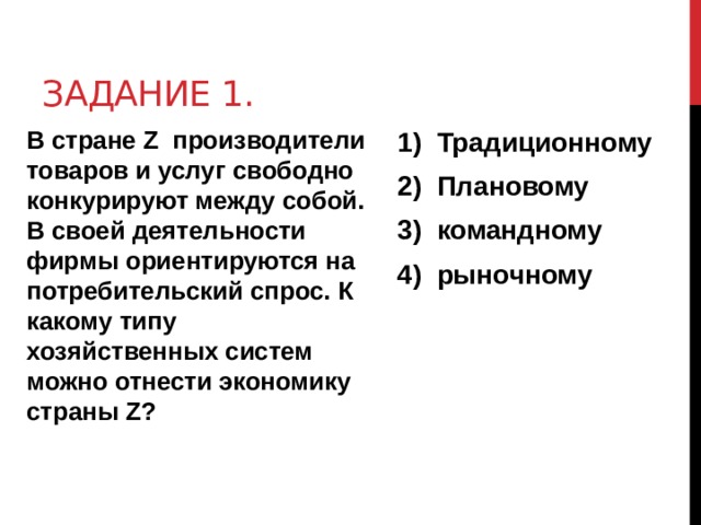 Задание 1. В стране Z производители товаров и услуг свободно конкурируют между собой. В своей деятельности фирмы ориентируются на потребительский спрос. К какому типу хозяйственных систем можно отнести экономику страны Z? Традиционному Плановому командному рыночному 