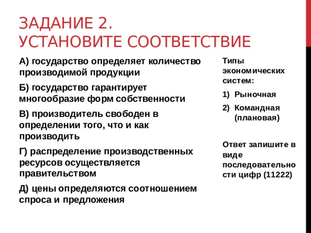 Задание 2.  Установите соответствие А) государство определяет количество производимой продукции Типы экономических систем: Б) государство гарантирует многообразие форм собственности Рыночная Командная (плановая) В) производитель свободен в определении того, что и как производить  Г) распределение производственных ресурсов осуществляется правительством Ответ запишите в виде последовательности цифр (11222) Д) цены определяются соотношением спроса и предложения 