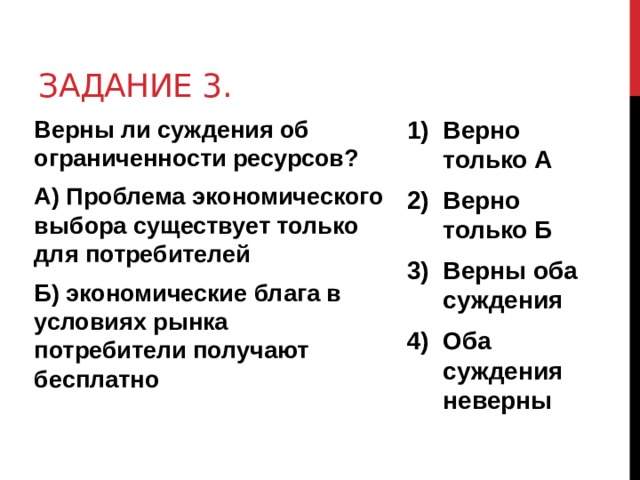 Задание 3. Верны ли суждения об ограниченности ресурсов? Верно только А Верно только Б Верны оба суждения Оба суждения неверны А) Проблема экономического выбора существует только для потребителей Б) экономические блага в условиях рынка потребители получают бесплатно 