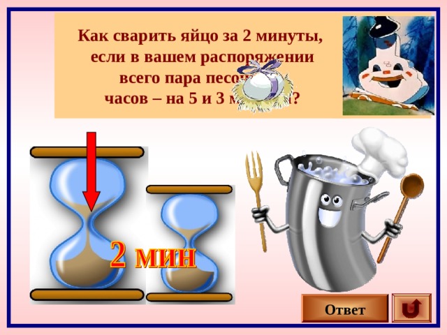 Как сварить яйцо за 2 минуты, если в вашем распоряжении всего пара песочных часов – на 5 и 3 минуты? Ответ 