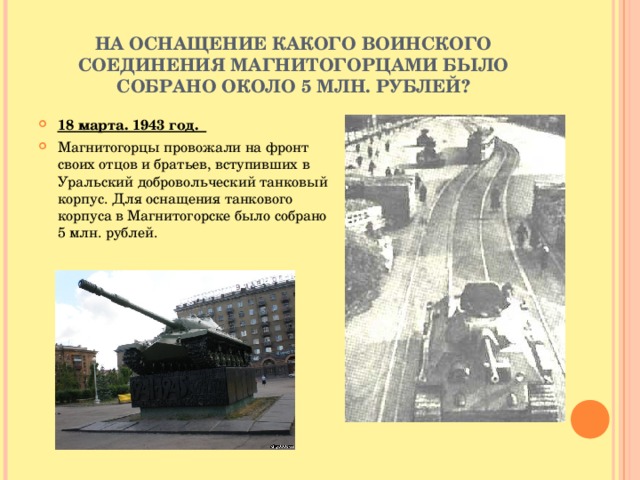 НА ОСНАЩЕНИЕ КАКОГО ВОИНСКОГО СОЕДИНЕНИЯ МАГНИТОГОРЦАМИ БЫЛО СОБРАНО ОКОЛО 5 МЛН. РУБЛЕЙ? 18 марта. 1943 год. Магнитогорцы провожали на фронт своих отцов и братьев, вступивших в Уральский добровольческий танковый корпус. Для оснащения танкового корпуса в Магнитогорске было собрано 5 млн. рублей.   