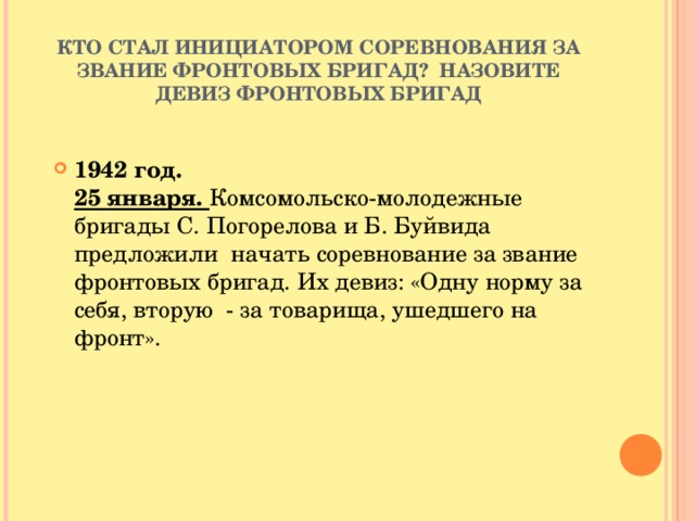 КТО СТАЛ ИНИЦИАТОРОМ СОРЕВНОВАНИЯ ЗА ЗВАНИЕ ФРОНТОВЫХ БРИГАД? НАЗОВИТЕ ДЕВИЗ ФРОНТОВЫХ БРИГАД 1942 год.  25 января. Комсомольско-молодежные бригады С. Погорелова и Б. Буйвида предложили начать соревнование за звание фронтовых бригад. Их девиз: «Одну норму за себя, вторую - за товарища, ушедшего на фронт».   