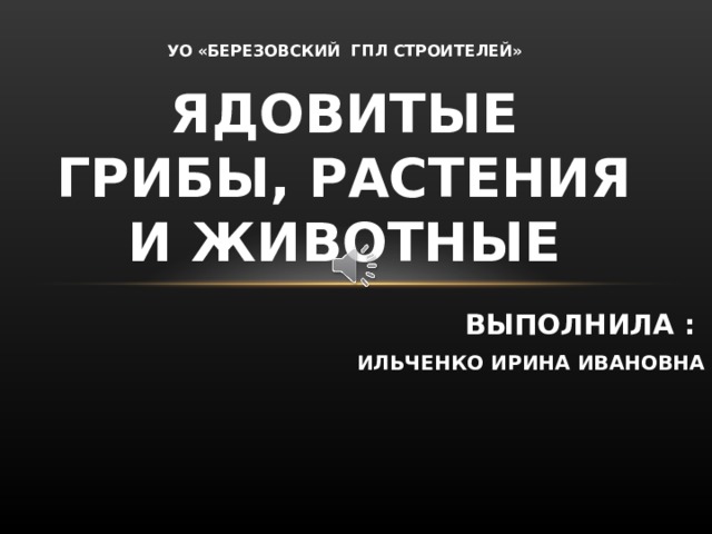 УО «БЕРЕЗОВСКИЙ ГПЛ СТРОИТЕЛЕЙ» ЯДОВИТЫЕ ГРИБЫ, РАСТЕНИЯ И ЖИВОТНЫЕ ВЫПОЛНИЛА : ИЛЬЧЕНКО ИРИНА ИВАНОВНА На уроке мы изучим материал об ядовитых грибах, растениях и животных.  