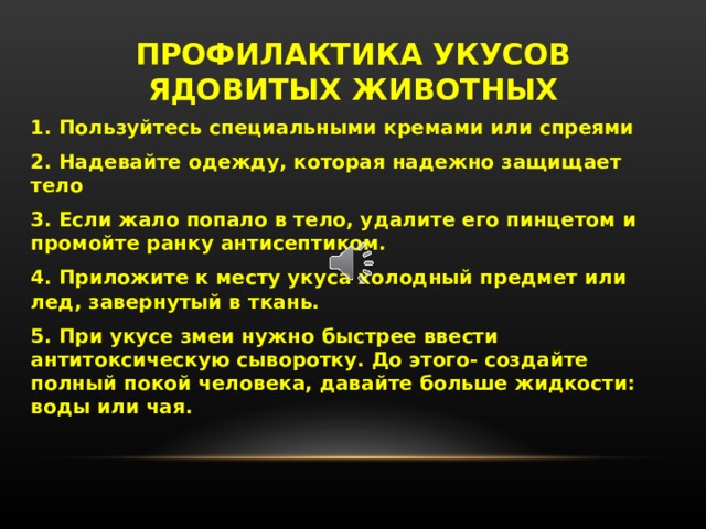 ПРОФИЛАКТИКА УКУСОВ ЯДОВИТЫХ ЖИВОТНЫХ 1. Пользуйтесь специальными кремами или спреями 2. Надевайте одежду, которая надежно защищает тело 3. Если жало попало в тело, удалите его пинцетом и промойте ранку антисептиком. 4. Приложите к месту укуса холодный предмет или лед, завернутый в ткань. 5. При укусе змеи нужно быстрее ввести антитоксическую сыворотку. До этого- создайте полный покой человека, давайте больше жидкости: воды или чая. Профилактика укусов ядовитых животных: пользуйтесь специальными кремами или спреями, надевайте одежду, которая надежно защищает тело,  если жало попало в тело, удалите его пинцетом и промойте ранку антисептиком. Приложите к месту укуса холодный предмет или лед, завернутый в ткань. При укусе змеи нужно быстрее ввести антитоксическую сыворотку. До этого- создайте полный покой человека, давайте больше жидкости: воды или чая.   