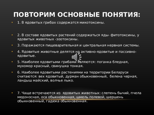 ПОВТОРИМ ОСНОВНЫЕ ПОНЯТИЯ: 1. В ядовитых грибах содержатся микотоксины.  2. В составе ядовитых растений содержаться яды- фитотоксины, у ядовитых животных -зоотоксины. 3. Поражаются пищеварительная и центральная нервная системы. 4. Ядовитые животные делятся на активно-ядовитые и пассивно-ядовитые. 5. Наиболее ядовитыми грибами являются: поганка бледная, мухомор красный, свинушка тонкая. 6. Наиболее ядовитыми растениями на территории Беларуси считаются: вех ядовитый, дурман обыкновенный, белена черная, ландыш майский, волчье лыко.  7. Чаще встречаются из ядовитых животных: слепень бычий, пчела медоносная, оса обыкновенная, шмель полевой, шершень обыкновенный, гадюка обыкновенная.   