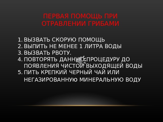 ПЕРВАЯ ПОМОЩЬ ПРИ ОТРАВЛЕНИИ ГРИБАМИ ВЫЗВАТЬ СКОРУЮ ПОМОЩЬ ВЫПИТЬ НЕ МЕНЕЕ 1 ЛИТРА ВОДЫ ВЫЗВАТЬ РВОТУ. ПОВТОРЯТЬ ДАННУЮ ПРОЦЕДУРУ ДО ПОЯВЛЕНИЯ ЧИСТОЙ ВЫХОДЯЩЕЙ ВОДЫ ПИТЬ КРЕПКИЙ ЧЕРНЫЙ ЧАЙ ИЛИ НЕГАЗИРОВАННУ ю МИНЕРАЛЬНУЮ ВОДУ Как вести себя, если появилось даже небольшое недомогание? Обратиться за скорой медицинской помощью, но до её прибытия дать выпить не менее одного литра воды, и вызвать рвоту. Повторять данную процедуру до появления чистой выходящей воды. Можно пить крепкий черный чай или негазированную воду.  