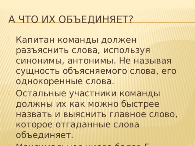 А что их объединяет? Капитан команды должен разъяснить слова, используя синонимы, антонимы. Не называя сущность объясняемого слова, его однокоренные слова. Остальные участники команды должны их как можно быстрее назвать и выяснить главное слово, которое отгаданные слова объединяет. Максимальное число балов 5. 