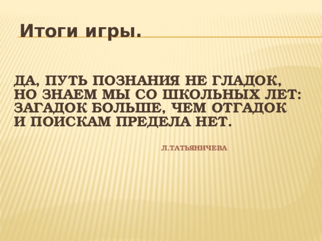 Итоги игры. Да, путь познания не гладок,  Но знаем мы со школьных лет:  Загадок больше, чем отгадок  И поискам предела нет.    Л.Татьяничева    