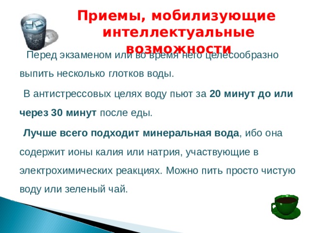 Приемы, мобилизующие интеллектуальные возможности  Перед экзаменом или во время него целесообразно выпить несколько  глотков воды.    В антистрессовых целях воду пьют за 20 минут до или через 30 минут после еды.   Лучше всего подходит  минеральная вода , ибо она содержит ионы калия или натрия, участвующие в электрохимических реакциях. Можно пить просто чистую воду или зеленый чай.