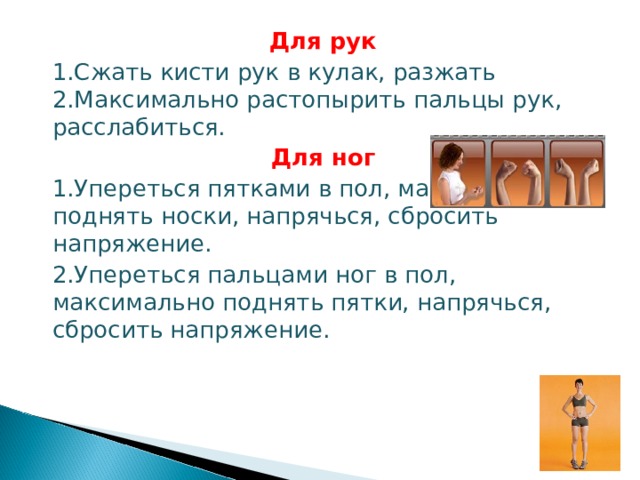 Для рук  1.Сжать кисти рук в кулак, разжать 2.Максимально растопырить пальцы рук, расслабиться.  Для ног  1.Упереться пятками в пол, максимально поднять носки, напрячься, сбросить напряжение.  2.Упереться пальцами ног в пол, максимально поднять пятки, напрячься, сбросить напряжение.