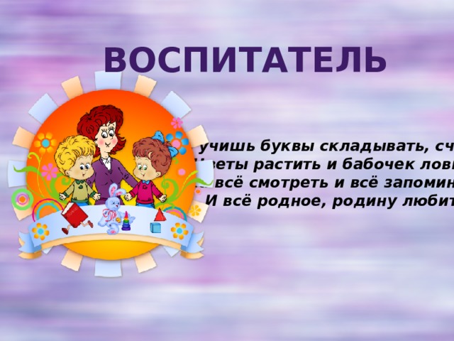 Воспитатель Ты учишь буквы складывать, считать,  Цветы растить и бабочек ловить,  На всё смотреть и всё запоминать,  И всё родное, родину любить. 