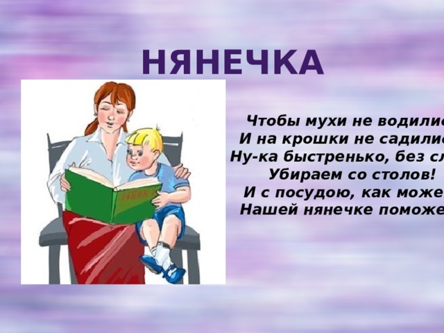 Нянечка Чтобы мухи не водились  И на крошки не садились,  Ну-ка быстренько, без слов,  Убираем со столов!  И с посудою, как можем,  Нашей нянечке поможем!    
