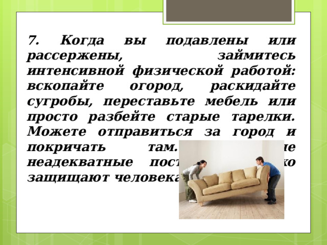 7. Когда вы подавлены или рассержены, займитесь интенсивной физической работой: вскопайте огород, рас­кидайте сугробы, переставьте мебель или просто разбейте старые тарелки. Можете отправиться за город и покричать там. Подобные неадекватные поступки неплохо защищают человека от стрессов. 