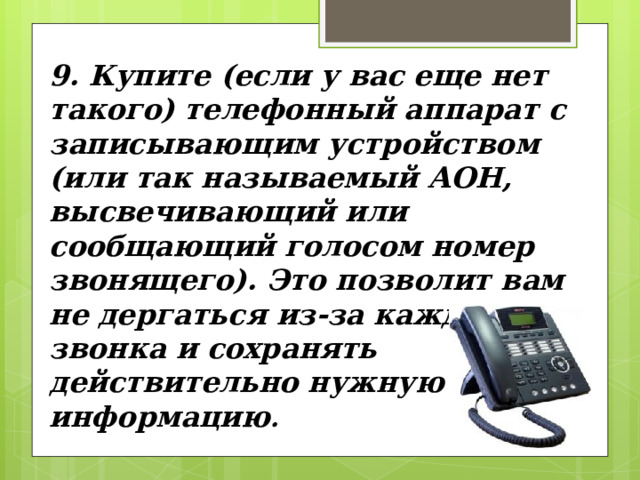 9. Купите (если у вас еще нет такого) телефонный аппарат с записывающим устройством (или так называемый АОН, высвечивающий или сообщающий голосом номер звонящего). Это позволит вам не дергаться из-за каж­дого звонка и сохранять действительно нужную для вас информацию . 