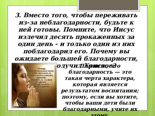 3. Вместо того, чтобы переживать из-за неблагодарности, будьте к ней готовы. Помните, что Иисус излечил десять прокаженных за один день - и только один из них поблагодарил его. Почему вы ожидаете большей благодарности, чем получил Христос? Помните, что благодарность — это такая черта характера, которая является результатом воспитания; поэтому, если вы хотите, чтобы ваши дети были благодарными, учите их этому. 