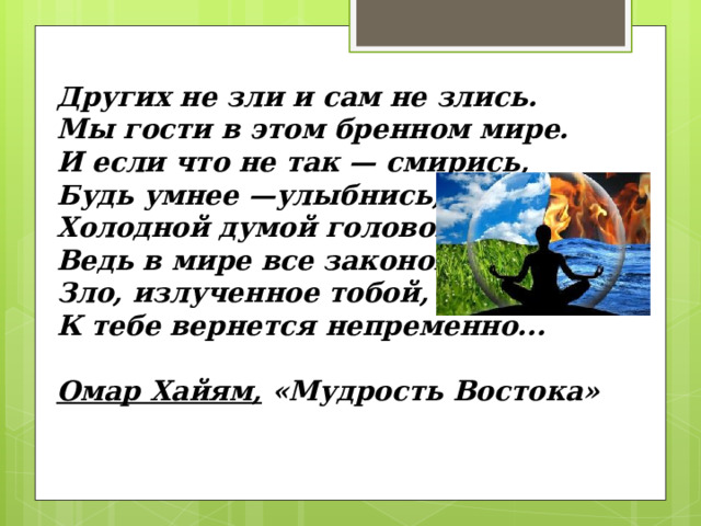Других не зли и сам не злись. Мы гости в этом бренном мире. И если что не так — смирись, Будь умнее —улыбнись, Холодной думой головой, Ведь в мире все закономерно: Зло, излученное тобой, К тебе вернется непременно...   Омар Хайям, «Мудрость Востока» 
