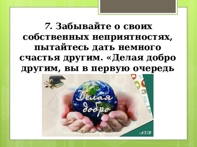 7. Забывайте о своих собственных неприятностях, пытайтесь дать немного счастья другим. «Делая добро другим, вы в первую очередь помогаете себе». 