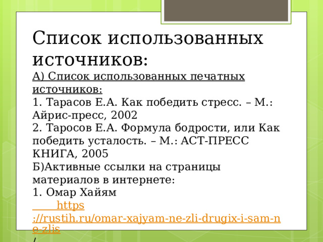 Список использованных источников: А) Список использованных печатных источников: 1. Тарасов Е.А. Как победить стресс. – М.: Айрис-пресс, 2002 2. Таросов Е.А. Формула бодрости, или Как победить усталость. – М.: АСТ-ПРЕСС КНИГА, 2005 Б)Активные ссылки на страницы материалов в интернете: 1. Омар Хайям  https ://rustih.ru/omar-xajyam-ne-zli-drugix-i-sam-ne-zlis /      