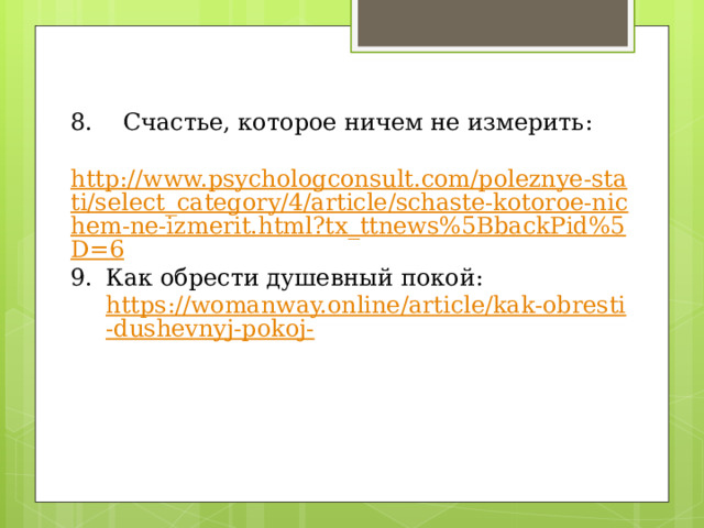 8. Счастье, которое ничем не измерить:  http://www.psychologconsult.com/poleznye-stati/select_category/4/article/schaste-kotoroe-nichem-ne-izmerit.html?tx_ttnews%5BbackPid%5D=6 Как обрести душевный покой:  https://womanway.online/article/kak-obresti-dushevnyj-pokoj- 