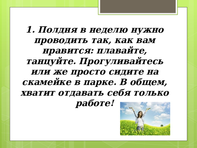 1 . Полдня в неделю нужно проводить так, как вам нравится: плавайте, танцуйте. Прогуливайтесь или же просто сидите на скамейке в парке. В общем, хватит отдавать себя только работе! 