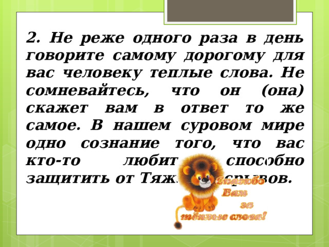2. Не реже одного раза в день говорите самому дорогому для вас человеку теплые слова. Не сомневайтесь, что он (она) скажет вам в ответ то же самое. В нашем суровом мире одно сознание того, что вас кто-то любит, способно защитить от Тяжелых срывов. 