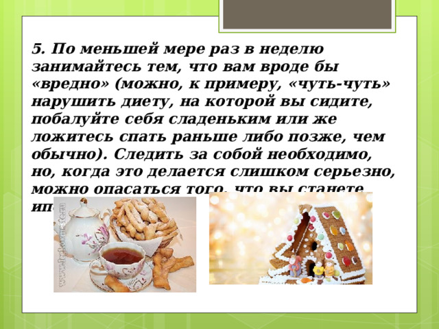 5. По меньшей мере раз в неделю занимайтесь тем, что вам вроде бы «вредно» (можно, к примеру, «чуть-чуть» нарушить диету, на которой вы сидите, побалуйте себя сладеньким или же ложитесь спать раньше либо позже, чем обычно). Следить за собой необходимо, но, когда это делается слишком серьезно, можно опасаться того, что вы станете ипохондриком. 