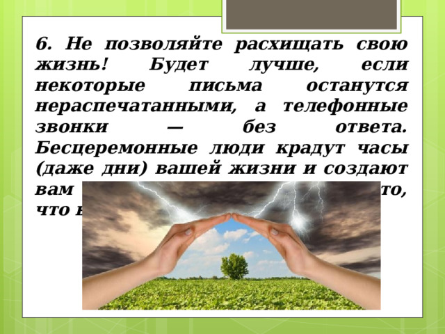 6. Не позволяйте расхищать свою жизнь! Будет лучше, если некоторые письма останутся нераспечатанными, а телефонные звонки — без ответа. Бесцеремонные люди крадут часы (даже дни) вашей жизни и создают вам стрессы, заставляя делать то, что вам не нужно и не нравится. 