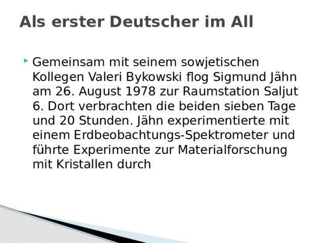 Als erster Deutscher im All   Gemeinsam mit seinem sowjetischen Kollegen Valeri Bykowski flog Sigmund Jähn am 26. August 1978 zur Raumstation Saljut 6. Dort verbrachten die beiden sieben Tage und 20 Stunden. Jähn experimentierte mit einem Erdbeobachtungs-Spektrometer und führte Experimente zur Materialforschung mit Kristallen durch 