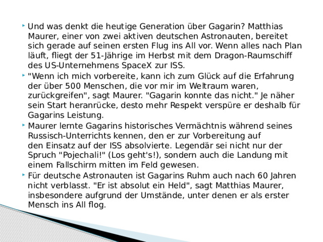 Und was denkt die heutige Generation über Gagarin? Matthias Maurer, einer von zwei aktiven deutschen Astronauten, bereitet sich gerade auf seinen ersten Flug ins All vor. Wenn alles nach Plan läuft, fliegt der 51-Jährige im Herbst mit dem Dragon-Raumschiff des US-Unternehmens SpaceX zur ISS. 