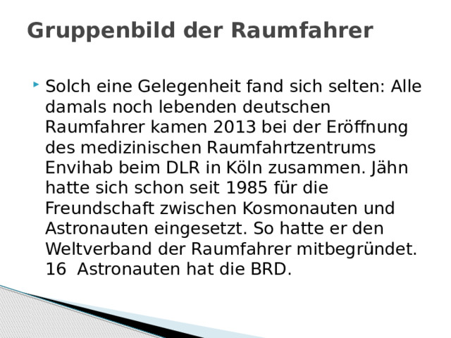 Gruppenbild der Raumfahrer   Solch eine Gelegenheit fand sich selten: Alle damals noch lebenden deutschen Raumfahrer kamen 2013 bei der Eröffnung des medizinischen Raumfahrtzentrums Envihab beim DLR in Köln zusammen. Jähn hatte sich schon seit 1985 für die Freundschaft zwischen Kosmonauten und Astronauten eingesetzt. So hatte er den Weltverband der Raumfahrer mitbegründet. 16 Astronauten hat die BRD. 