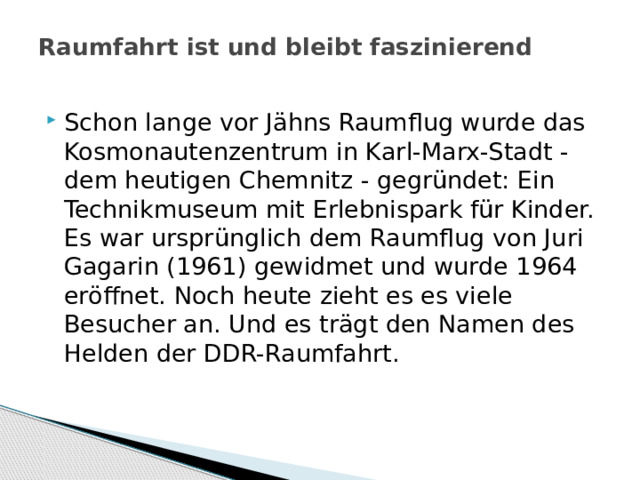 Raumfahrt ist und bleibt faszinierend   Schon lange vor Jähns Raumflug wurde das Kosmonautenzentrum in Karl-Marx-Stadt - dem heutigen Chemnitz - gegründet: Ein Technikmuseum mit Erlebnispark für Kinder. Es war ursprünglich dem Raumflug von Juri Gagarin (1961) gewidmet und wurde 1964 eröffnet. Noch heute zieht es es viele Besucher an. Und es trägt den Namen des Helden der DDR-Raumfahrt. 