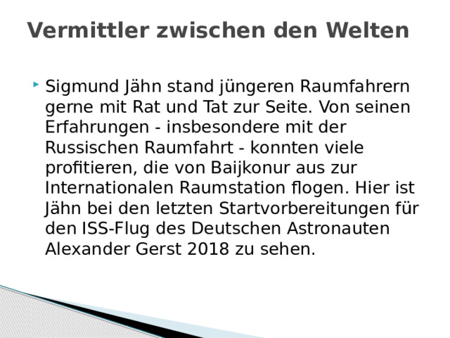 Vermittler zwischen den Welten   Sigmund Jähn stand jüngeren Raumfahrern gerne mit Rat und Tat zur Seite. Von seinen Erfahrungen - insbesondere mit der Russischen Raumfahrt - konnten viele profitieren, die von Baijkonur aus zur Internationalen Raumstation flogen. Hier ist Jähn bei den letzten Startvorbereitungen für den ISS-Flug des Deutschen Astronauten Alexander Gerst 2018 zu sehen. 
