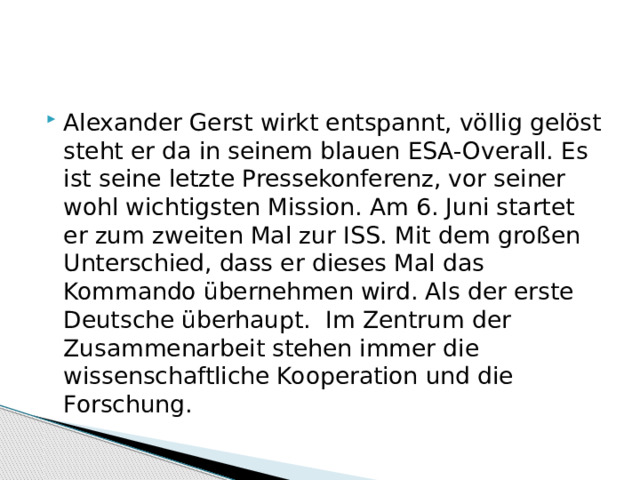 Alexander Gerst wirkt entspannt, völlig gelöst steht er da in seinem blauen ESA-Overall. Es ist seine letzte Pressekonferenz, vor seiner wohl wichtigsten Mission. Am 6. Juni startet er zum zweiten Mal zur ISS. Mit dem großen Unterschied, dass er dieses Mal das Kommando übernehmen wird. Als der erste Deutsche überhaupt.  Im Zentrum der Zusammenarbeit stehen immer die wissenschaftliche Kooperation und die Forschung.  