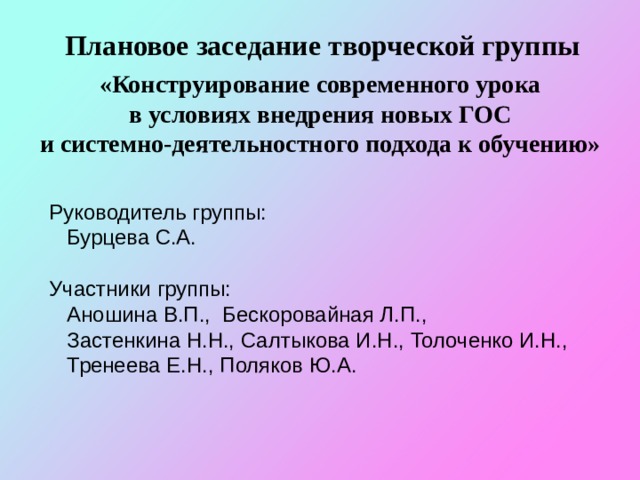Плановое заседание творческой группы  «Конструирование современного урока в условиях внедрения новых ГОС и системно-деятельностного подхода к обучению» Руководитель группы:  Бурцева С.А. Участники группы:  Аношина В.П., Бескоровайная Л.П.,  Застенкина Н.Н., Салтыкова И.Н., Толоченко И.Н.,  Тренеева Е.Н., Поляков Ю.А. 