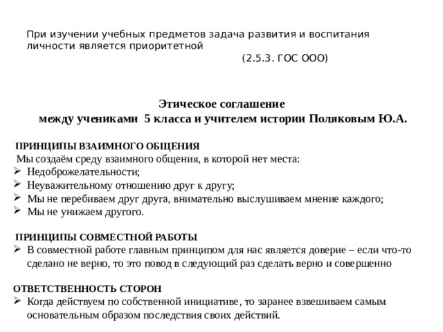  При изучении учебных предметов задача развития и воспитания личности является приоритетной  (2.5.3. ГОС ООО)   Этическое соглашение между учениками 5 класса и учителем истории Поляковым Ю.А.   ПРИНЦИПЫ ВЗАИМНОГО ОБЩЕНИЯ  Мы создаём среду взаимного общения, в которой нет места: Недоброжелательности; Неуважительному отношению друг к другу; Мы не перебиваем друг друга, внимательно выслушиваем мнение каждого; Мы не унижаем другого.  ПРИНЦИПЫ СОВМЕСТНОЙ РАБОТЫ В совместной работе главным принципом для нас является доверие – если что-то сделано не верно, то это повод в следующий раз сделать верно и совершенно ОТВЕТСТВЕННОСТЬ СТОРОН Когда действуем по собственной инициативе, то заранее взвешиваем самым основательным образом последствия своих действий. 