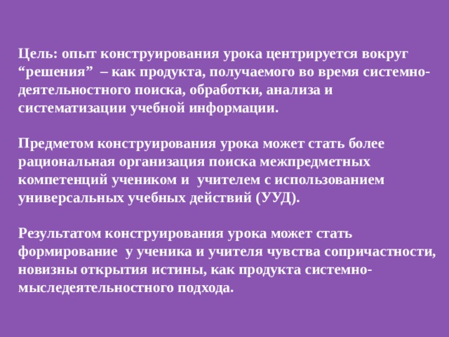 Цель: опыт конструирования урока центрируется вокруг “решения” – как продукта, получаемого во время системно-деятельностного поиска, обработки, анализа и систематизации учебной информации.   Предметом конструирования урока может стать более рациональная организация поиска межпредметных компетенций учеником и учителем с использованием универсальных учебных действий (УУД).  Результатом конструирования урока может стать формирование у ученика и учителя чувства сопричастности, новизны открытия истины, как продукта системно-мыследеятельностного подхода. 