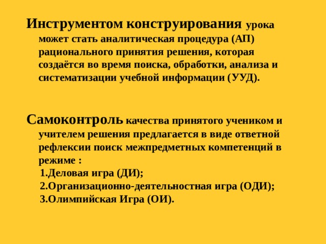 Инструментом конструирования урока может стать аналитическая процедура (АП) рационального принятия решения, которая создаётся во время поиска, обработки, анализа и систематизации учебной информации (УУД).   Самоконтроль качества принятого учеником и учителем решения предлагается в виде ответной рефлексии поиск межпредметных компетенций в режиме :  1.Деловая игра (ДИ);  2.Организационно-деятельностная игра (ОДИ);  3.Олимпийская Игра (ОИ).  