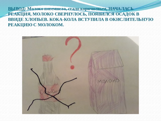 ВЫВОД : Молоко потемнело, стало коричневым, НАЧАЛАСЬ РЕАКЦИЯ, МОЛОКО СВЕРНУЛОСЬ, ПОЯВИЛСЯ ОСАДОК В ВВИДЕ ХЛОПЬЕВ. КОКА-КОЛА ВСТУПИЛА В ОКИСЛИТЕЛЬНУЮ РЕАКЦИЮ С МОЛОКОМ.   