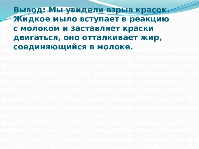 Вывод : Мы увидели взрыв красок. Жидкое мыло вступает в реакцию с молоком и заставляет краски двигаться, оно отталкивает жир, соединяющийся в молоке.   