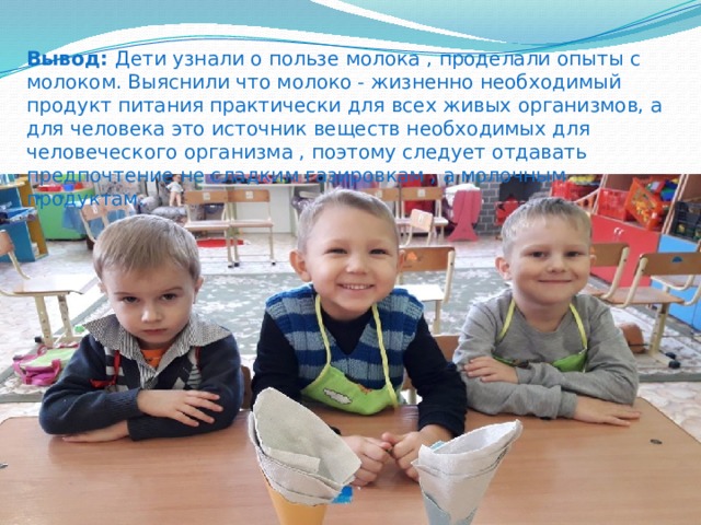 Вывод: Дети узнали о пользе молока , проделали опыты с молоком. Выяснили что молоко - жизненно необходимый продукт питания практически для всех живых организмов, а для человека это источник веществ необходимых для человеческого организма , поэтому следует отдавать предпочтение не сладким газировкам , а молочным продуктам. 