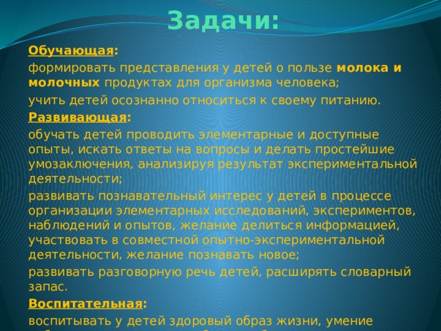 Задачи: Обучающая : формировать представления у детей о пользе  молока и молочных  продуктах для организма человека; учить детей осознанно относиться к своему питанию. Развивающая : обучать детей проводить элементарные и доступные опыты, искать ответы на вопросы и делать простейшие умозаключения, анализируя результат экспериментальной деятельности; развивать познавательный интерес у детей в процессе организации элементарных исследований, экспериментов, наблюдений и опытов, желание делиться информацией, участвовать в совместной опытно-экспериментальной деятельности, желание познавать новое; развивать разговорную речь детей, расширять словарный запас. Воспитательная : воспитывать у детей здоровый образ жизни, умение работать в коллективе, доброту, заботливое отношение друг к другу. 