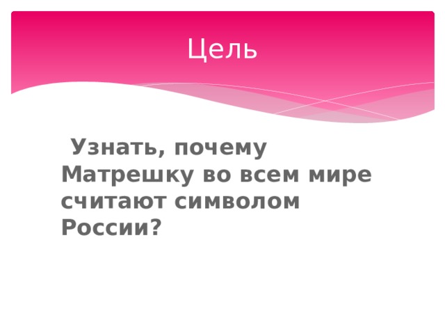Цель  Узнать, почему Матрешку во всем мире считают символом России? 