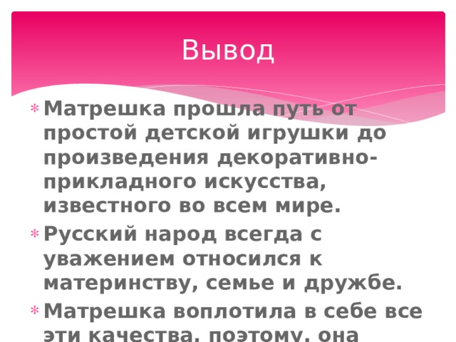 Вывод Матрешка прошла путь от простой детской игрушки до произведения декоративно-прикладного искусства, известного во всем мире. Русский народ всегда с уважением относился к материнству, семье и дружбе. Матрешка воплотила в себе все эти качества, поэтому, она является символом России. 