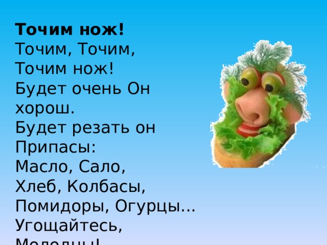 Точим нож!  Точим, Точим, Точим нож!  Будет очень Он хорош.  Будет резать он Припасы:  Масло, Сало, Хлеб, Колбасы,  Помидоры, Огурцы...  Угощайтесь, Молодцы! 