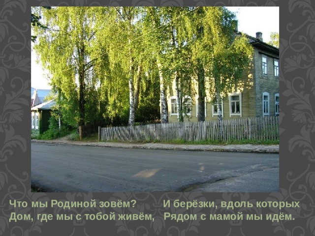 Что мы Родиной зовём? И берёзки, вдоль которых Дом, где мы с тобой живём, Рядом с мамой мы идём.  