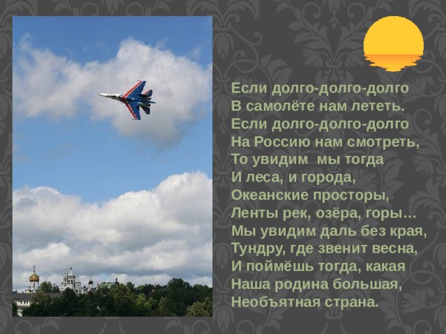 Если долго-долго-долго В самолёте нам лететь. Если долго-долго-долго На Россию нам смотреть, То увидим мы тогда И леса, и города, Океанские просторы, Ленты рек, озёра, горы… Мы увидим даль без края, Тундру, где звенит весна, И поймёшь тогда, какая Наша родина большая, Необъятная страна. 