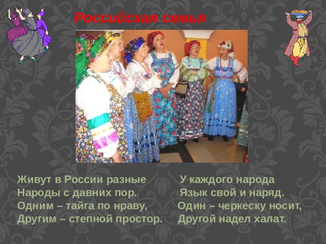 Российская семья Живут в России разные У каждого народа Народы с давних пор. Язык свой и наряд. Одним – тайга по нраву, Один – черкеску носит, Другим – степной простор. Другой надел халат.    